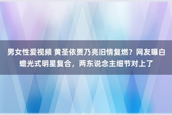 男女性爱视频 黄圣依贾乃亮旧情复燃？网友曝白蟾光式明星复合，两东说念主细节对上了