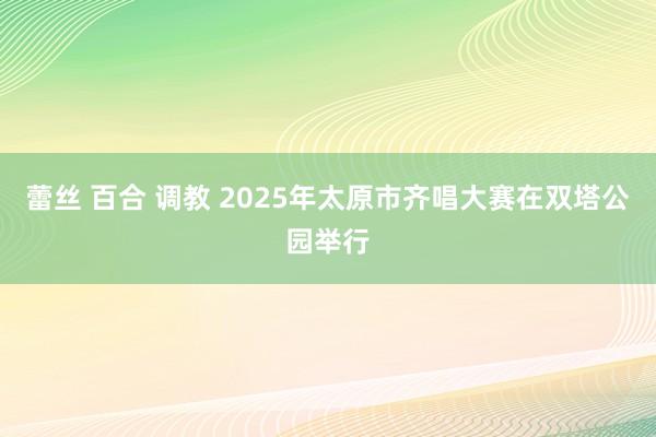 蕾丝 百合 调教 2025年太原市齐唱大赛在双塔公园举行