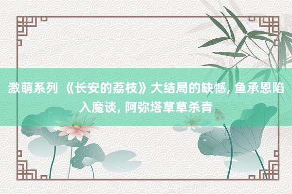 激萌系列 《长安的荔枝》大结局的缺憾， 鱼承恩陷入魔谈， 阿弥塔草草杀青