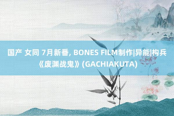 国产 女同 7月新番， BONES FILM制作|异能|构兵《废渊战鬼》(GACHIAKUTA)