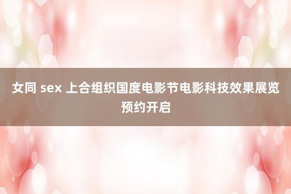 女同 sex 上合组织国度电影节电影科技效果展览预约开启
