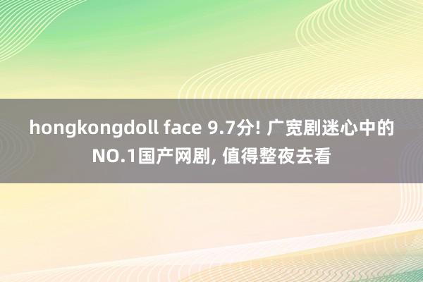 hongkongdoll face 9.7分! 广宽剧迷心中的NO.1国产网剧， 值得整夜去看